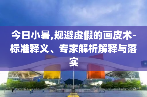 今日小暑,規(guī)避虛假的畫(huà)皮術(shù)-標(biāo)準(zhǔn)釋義、專家解析解釋與落實(shí)