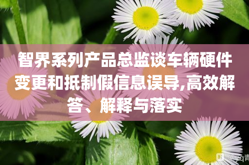 智界系列產(chǎn)品總監(jiān)談車輛硬件變更和抵制假信息誤導(dǎo),高效解答、解釋與落實