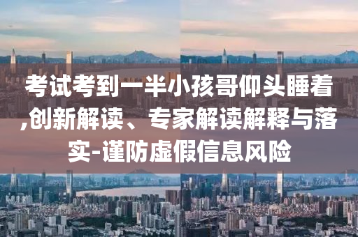 考試考到一半小孩哥仰頭睡著,創(chuàng)新解讀、專家解讀解釋與落實-謹(jǐn)防虛假信息風(fēng)險