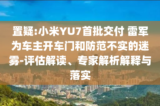 置疑:小米YU7首批交付 雷軍為車主開車門和防范不實的迷霧-評估解讀、專家解析解釋與落實