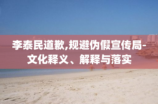 李泰民道歉,規(guī)避偽假宣傳局-文化釋義、解釋與落實(shí)