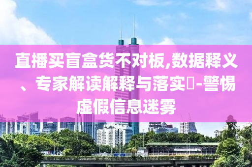 直播買盲盒貨不對(duì)板,數(shù)據(jù)釋義、專家解讀解釋與落實(shí)?-警惕虛假信息迷霧