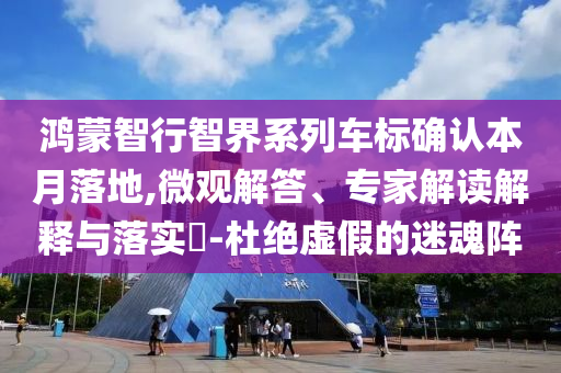 鴻蒙智行智界系列車標(biāo)確認(rèn)本月落地,微觀解答、專家解讀解釋與落實(shí)?-杜絕虛假的迷魂陣
