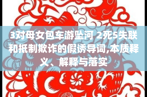 3對(duì)母女包車游墜河 2死5失聯(lián)和抵制欺詐的假誘導(dǎo)詞,本質(zhì)釋義、解釋與落實(shí)