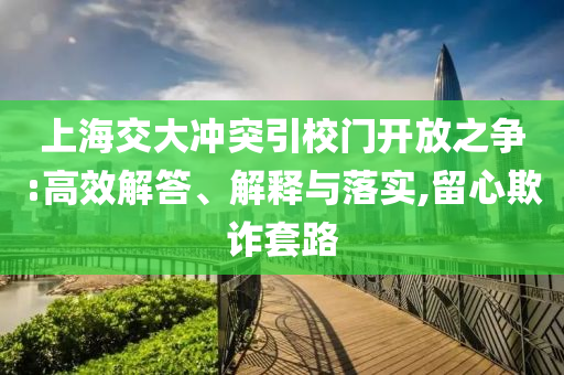 上海交大沖突引校門開放之爭(zhēng):高效解答、解釋與落實(shí),留心欺詐套路