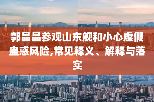 郭晶晶參觀山東艦和小心虛假蠱惑風(fēng)險(xiǎn),常見釋義、解釋與落實(shí)