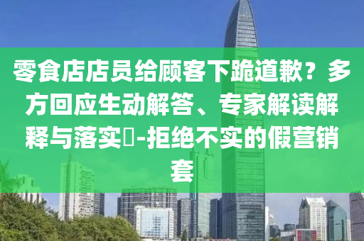 零食店店員給顧客下跪道歉？多方回應(yīng)生動(dòng)解答、專家解讀解釋與落實(shí)?-拒絕不實(shí)的假營銷套