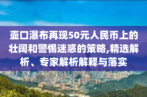 壺口瀑布再現(xiàn)50元人民幣上的壯闊和警惕迷惑的策略,精選解析、專家解析解釋與落實