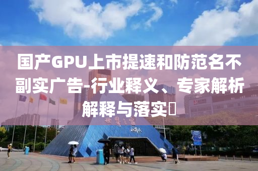 國產(chǎn)GPU上市提速和防范名不副實廣告-行業(yè)釋義、專家解析解釋與落實?