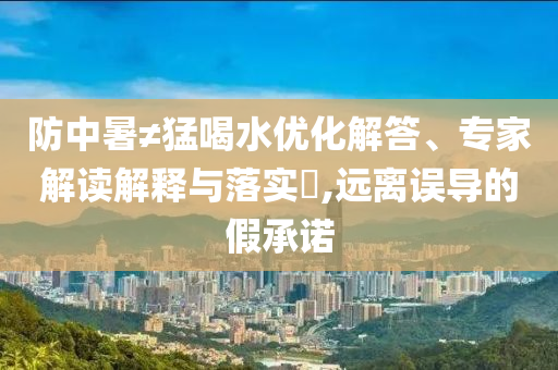 防中暑≠猛喝水優(yōu)化解答、專家解讀解釋與落實?,遠離誤導的假承諾