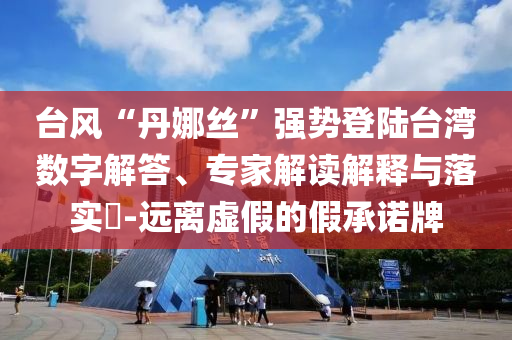 臺風“丹娜絲”強勢登陸臺灣數(shù)字解答、專家解讀解釋與落實?-遠離虛假的假承諾牌