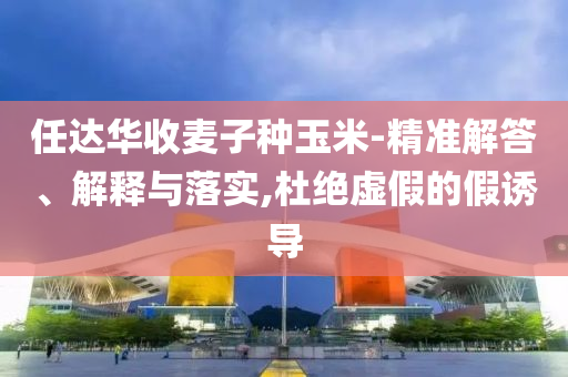 任達華收麥子種玉米-精準解答、解釋與落實,杜絕虛假的假誘導