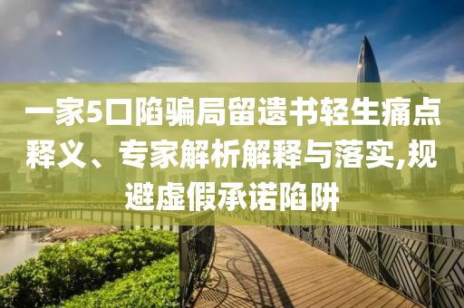一家5口陷騙局留遺書輕生痛點釋義、專家解析解釋與落實,規(guī)避虛假承諾陷阱