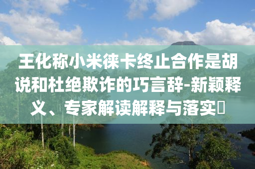 王化稱小米徠卡終止合作是胡說和杜絕欺詐的巧言辭-新穎釋義、專家解讀解釋與落實?