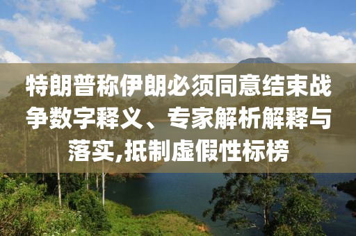 特朗普稱伊朗必須同意結束戰(zhàn)爭數(shù)字釋義、專家解析解釋與落實,抵制虛假性標榜