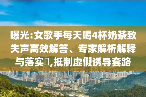 曝光:女歌手每天喝4杯奶茶致失聲高效解答、專(zhuān)家解析解釋與落實(shí)?,抵制虛假誘導(dǎo)套路