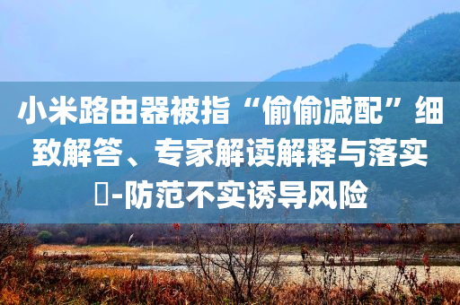 小米路由器被指“偷偷減配”細(xì)致解答、專家解讀解釋與落實?-防范不實誘導(dǎo)風(fēng)險