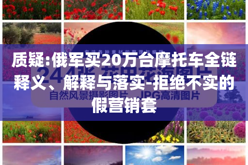 質(zhì)疑:俄軍買20萬臺摩托車全鏈釋義、解釋與落實(shí)-拒絕不實(shí)的假營銷套
