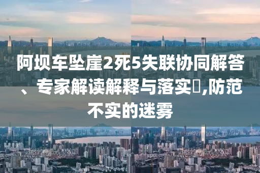 阿壩車墜崖2死5失聯(lián)協(xié)同解答、專家解讀解釋與落實(shí)?,防范不實(shí)的迷霧