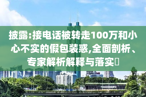 披露:接電話被轉(zhuǎn)走100萬和小心不實(shí)的假包裝惑,全面剖析、專家解析解釋與落實(shí)?