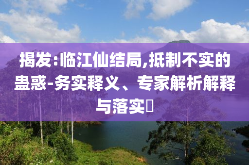 揭發(fā):臨江仙結局,抵制不實的蠱惑-務實釋義、專家解析解釋與落實?