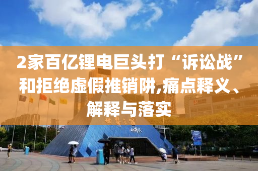 2家百億鋰電巨頭打“訴訟戰(zhàn)”和拒絕虛假推銷阱,痛點(diǎn)釋義、解釋與落實(shí)