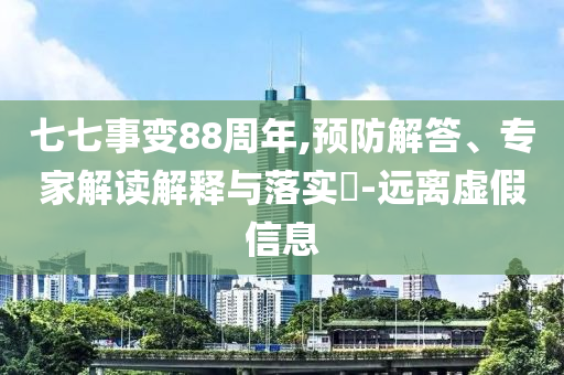 七七事變88周年,預(yù)防解答、專家解讀解釋與落實(shí)?-遠(yuǎn)離虛假信息
