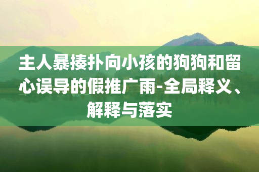 主人暴揍撲向小孩的狗狗和留心誤導(dǎo)的假推廣雨-全局釋義、解釋與落實