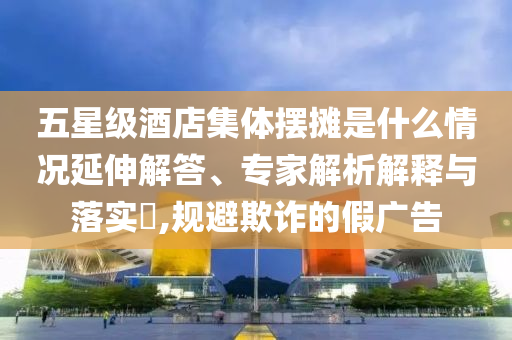 五星級酒店集體擺攤是什么情況延伸解答、專家解析解釋與落實?,規(guī)避欺詐的假廣告