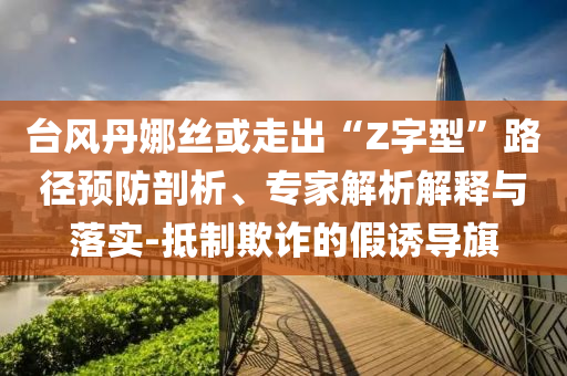 臺風(fēng)丹娜絲或走出“Z字型”路徑預(yù)防剖析、專家解析解釋與落實-抵制欺詐的假誘導(dǎo)旗