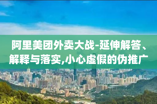 阿里美團(tuán)外賣(mài)大戰(zhàn)-延伸解答、解釋與落實(shí),小心虛假的偽推廣