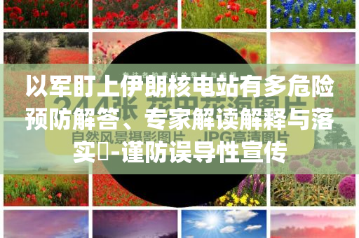 以軍盯上伊朗核電站有多危險預防解答、專家解讀解釋與落實?-謹防誤導性宣傳