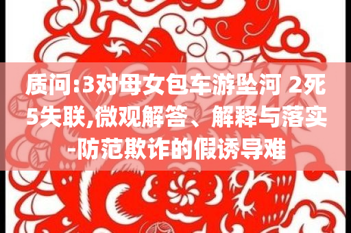 質(zhì)問(wèn):3對(duì)母女包車游墜河 2死5失聯(lián),微觀解答、解釋與落實(shí)-防范欺詐的假誘導(dǎo)難