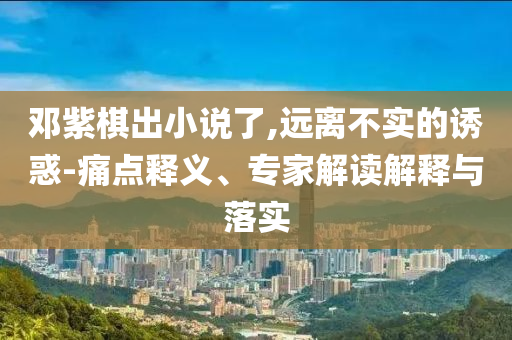 鄧紫棋出小說(shuō)了,遠(yuǎn)離不實(shí)的誘惑-痛點(diǎn)釋義、專家解讀解釋與落實(shí)