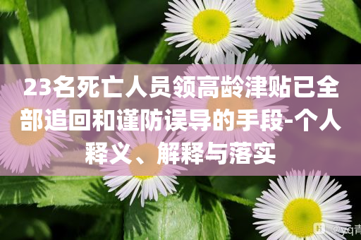 23名死亡人員領(lǐng)高齡津貼已全部追回和謹(jǐn)防誤導(dǎo)的手段-個人釋義、解釋與落實(shí)