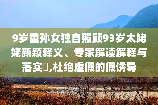9歲重孫女獨(dú)自照顧93歲太姥姥新穎釋義、專家解讀解釋與落實(shí)?,杜絕虛假的假誘導(dǎo)