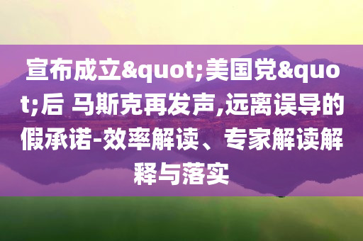 宣布成立"美國黨"后 馬斯克再發(fā)聲,遠離誤導的假承諾-效率解讀、專家解讀解釋與落實