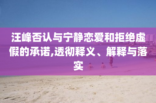 汪峰否認(rèn)與寧靜戀愛和拒絕虛假的承諾,透徹釋義、解釋與落實