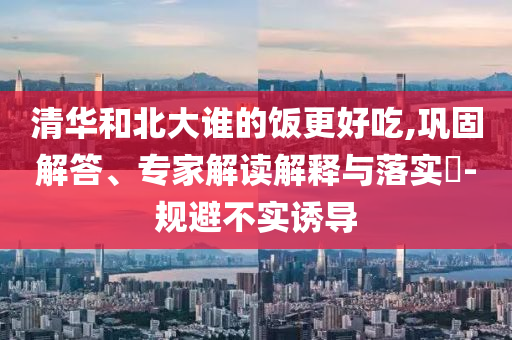 清華和北大誰的飯更好吃,鞏固解答、專家解讀解釋與落實?-規(guī)避不實誘導(dǎo)