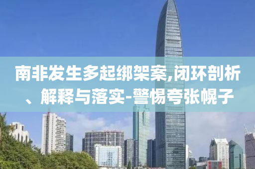 南非發(fā)生多起綁架案,閉環(huán)剖析、解釋與落實(shí)-警惕夸張幌子