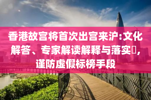 香港故宮將首次出宮來滬:文化解答、專家解讀解釋與落實?,謹防虛假標榜手段