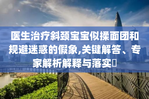 醫(yī)生治療斜頸寶寶似揉面團(tuán)和規(guī)避迷惑的假象,關(guān)鍵解答、專家解析解釋與落實(shí)?