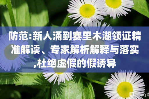 防范:新人涌到賽里木湖領證精準解讀、專家解析解釋與落實,杜絕虛假的假誘導