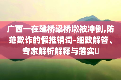 廣西一在建橋梁橋墩被沖倒,防范欺詐的假推銷詞-細致解答、專家解析解釋與落實?