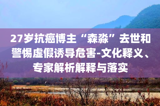 27歲抗癌博主“森淼”去世和警惕虛假誘導危害-文化釋義、專家解析解釋與落實