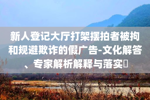 新人登記大廳打架擺拍者被拘和規(guī)避欺詐的假廣告-文化解答、專家解析解釋與落實(shí)?