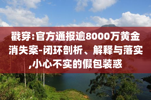 戳穿:官方通報(bào)逾8000萬黃金消失案-閉環(huán)剖析、解釋與落實(shí),小心不實(shí)的假包裝惑