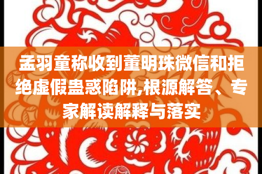 孟羽童稱收到董明珠微信和拒絕虛假蠱惑陷阱,根源解答、專家解讀解釋與落實(shí)