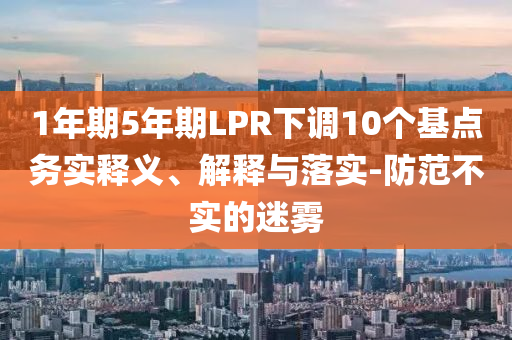 1年期5年期LPR下調10個基點務實釋義、解釋與落實-防范不實的迷霧