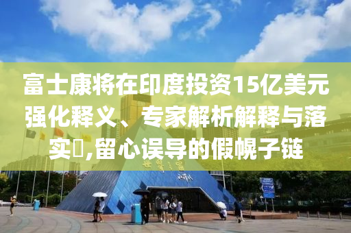 富士康將在印度投資15億美元強化釋義、專家解析解釋與落實?,留心誤導的假幌子鏈